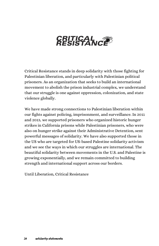 A e  Critical Resistance stands in deep solidarity with those fighting for Palestinian liberation, and particularly with Palestinian political prisoners. As an organization that seeks to build an international movement to abolish the prison industrial complex, we understand that our struggle is one against oppression, colonization, and state violence globally.  We have made strong connections to Palestinian liberation within our fights against policing, imprisonment, and surveillance. In 2011 and 2013, we supported prisoners who organized historic hunger strikes in California prisons while Palestinian prisoners, who were also on hunger strike against their Administrative Detention, sent powerful messages of solidarity. We have also supported those in the US who are targeted for US-based Palestine solidarity activism and we see the ways in which our struggles are international. The beautiful solidarity between movements in the U.S. and Palestine is growing exponentially, and we remain committed to building strength and international support across our borders.  Until Liberation, Critical Resistance  2 soldarity statements 